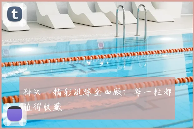 孙兴慜精彩进球全回顾：每一粒都值得收藏