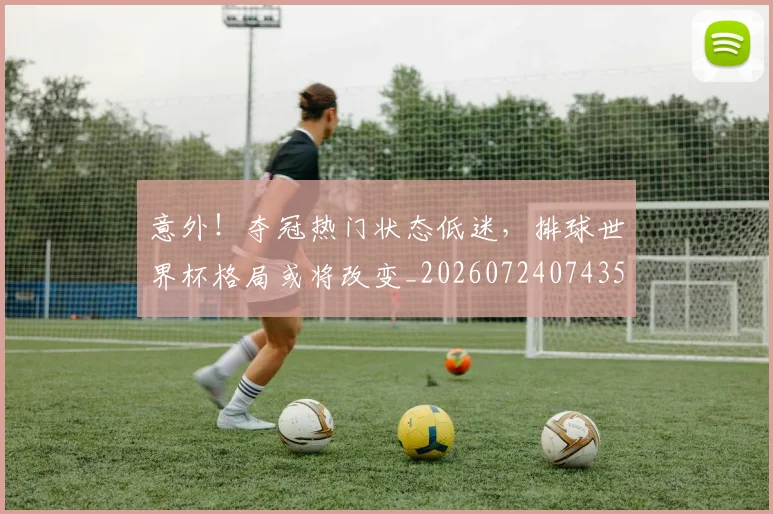 意外!夺冠热门状态低迷,排球世界杯格局或将改变_20260724074351