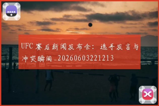UFC 赛后新闻发布会:选手发言与冲突瞬间_20260603221213