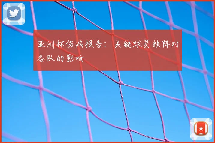 亚洲杯伤病报告:关键球员缺阵对各队的影响