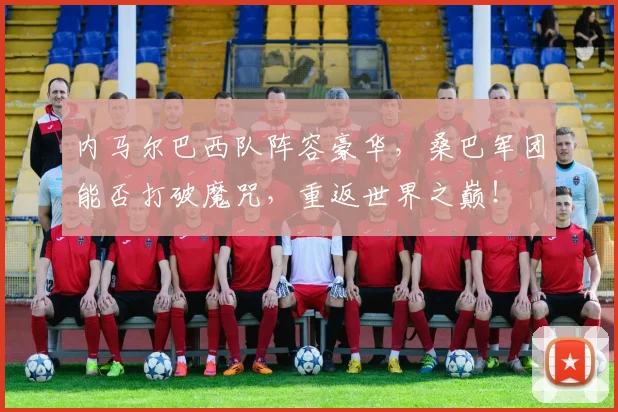 内马尔巴西队阵容豪华,桑巴军团能否打破魔咒,重返世界之巅!