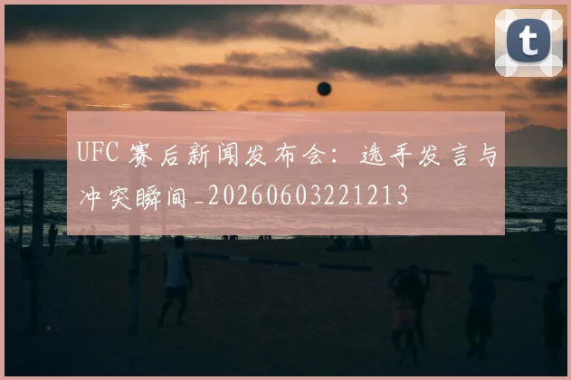 UFC 赛后新闻发布会:选手发言与冲突瞬间_20260603221213