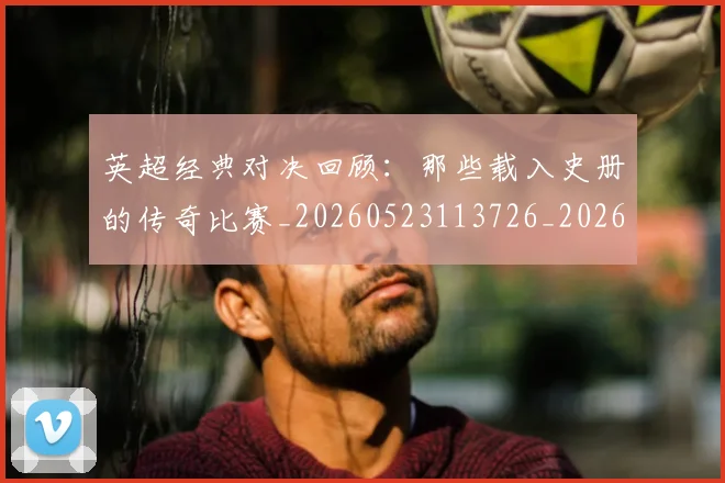英超经典对决回顾:那些载入史册的传奇比赛_20260523113726_20260711201528