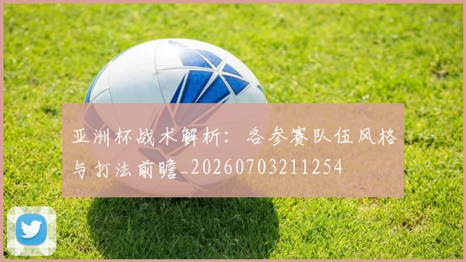 亚洲杯战术解析:各参赛队伍风格与打法前瞻_20260703211254