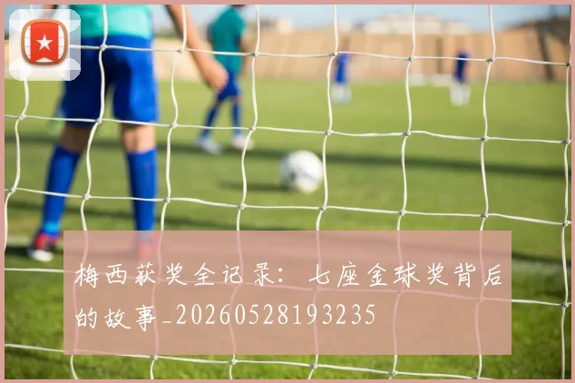 梅西获奖全记录:七座金球奖背后的故事_20260528193235