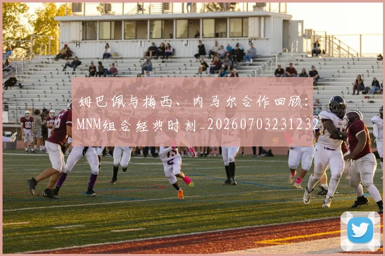 姆巴佩与梅西、内马尔合作回顾:MNM组合经典时刻_20260703231232_20260722150730