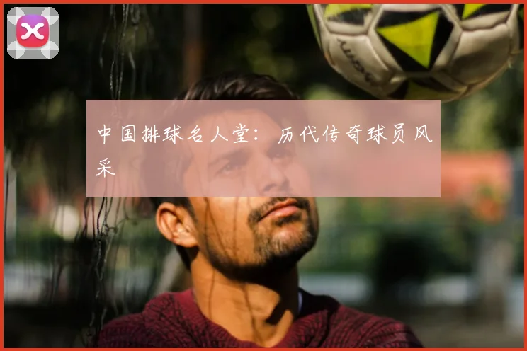 中国排球名人堂:历代传奇球员风采
