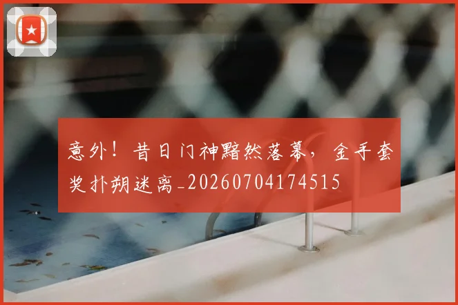 意外!昔日门神黯然落幕,金手套奖扑朔迷离_20260704174515