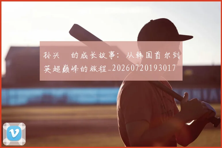 孙兴慜的成长故事:从韩国首尔到英超巅峰的旅程_20260720193017