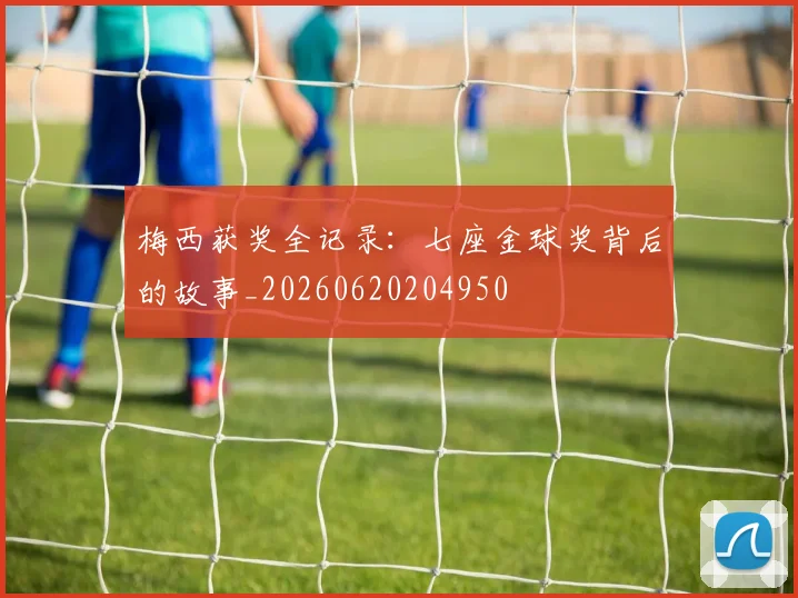 梅西获奖全记录：七座金球奖背后的故事_20260620204950