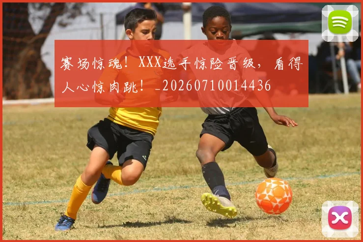赛场惊魂!XXX选手惊险晋级,看得人心惊肉跳!_20260710014436