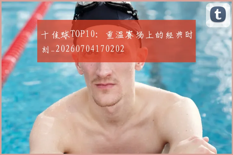 十佳球TOP10:重温赛场上的经典时刻_20260704170202