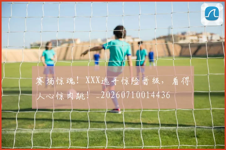 赛场惊魂！XXX选手惊险晋级，看得人心惊肉跳！_20260710014436